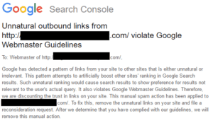 Screenshot of Google Search Console message that reads:Google has detected a pattern of links from your site to other sites that is either unnatural or irrelevant. This pattern attempts to artificially boost other sites' tanking in Google Search results. Such unnatural ranking would cause search results to show preference for results not relevant to the user's actual query. It also violates Google Webmaster Guidelines. Therefore, we are discontinuing the trust in links on your site. This manual spam action has been applied to {url blacked out} .com. To fix this, remove the unnatural links on your site and file a reconsideration request. After we determine that you have complied with our guidelines, we will remove this manual action.