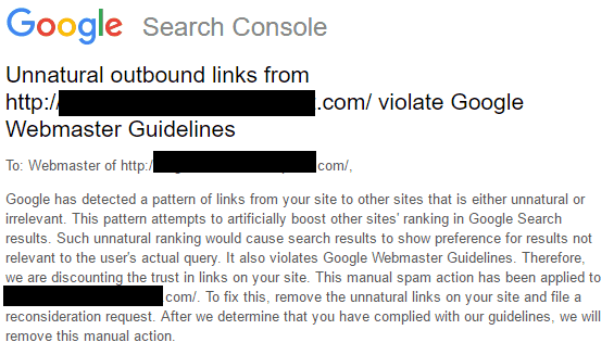 Screenshot of Google Search Console message that reads:Google has detected a pattern of links from your site to other sites that is either unnatural or irrelevant. This pattern attempts to artificially boost other sites' tanking in Google Search results. Such unnatural ranking would cause search results to show preference for results not relevant to the user's actual query. It also violates Google Webmaster Guidelines. Therefore, we are discontinuing the trust in links on your site. This manual spam action has been applied to {url blacked out} .com. To fix this, remove the unnatural links on your site and file a reconsideration request. After we determine that you have complied with our guidelines, we will remove this manual action.
